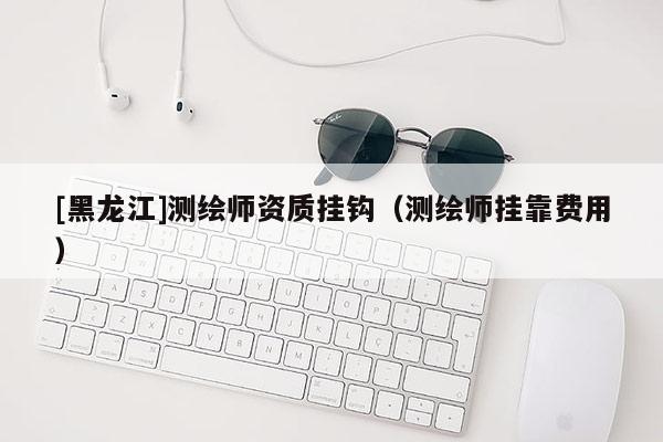 [黑龍江]測繪師資質(zhì)掛鉤（測繪師掛靠費用）