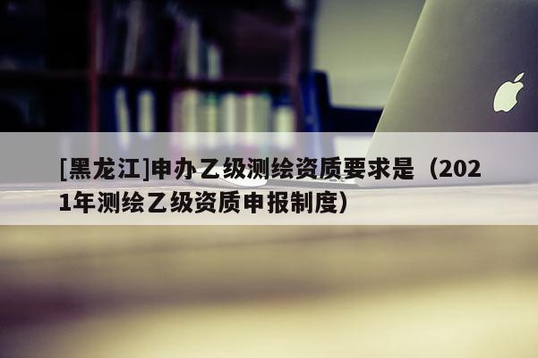 [黑龍江]申辦乙級測繪資質(zhì)要求是（2021年測繪乙級資質(zhì)申報制度）