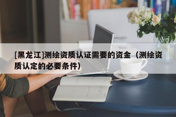 [黑龍江]測繪資質(zhì)認(rèn)證需要的資金（測繪資質(zhì)認(rèn)定的必要條件）