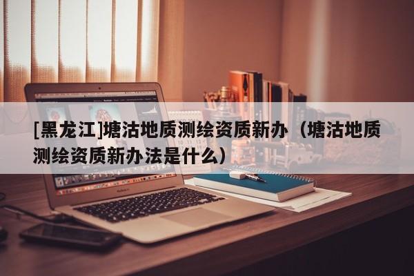 [黑龍江]塘沽地質(zhì)測繪資質(zhì)新辦（塘沽地質(zhì)測繪資質(zhì)新辦法是什么）