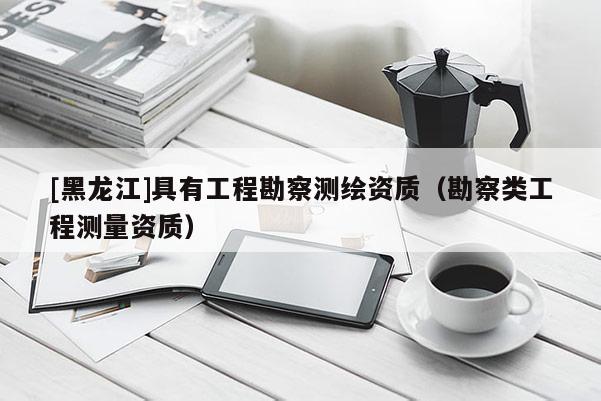 [黑龍江]具有工程勘察測(cè)繪資質(zhì)（勘察類(lèi)工程測(cè)量資質(zhì)）