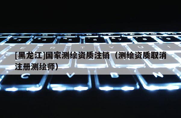 [黑龍江]國(guó)家測(cè)繪資質(zhì)注銷(xiāo)（測(cè)繪資質(zhì)取消注冊(cè)測(cè)繪師）