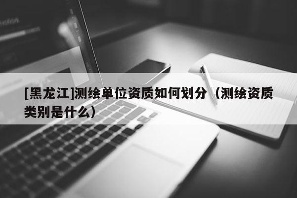 [黑龍江]測(cè)繪單位資質(zhì)如何劃分（測(cè)繪資質(zhì)類(lèi)別是什么）