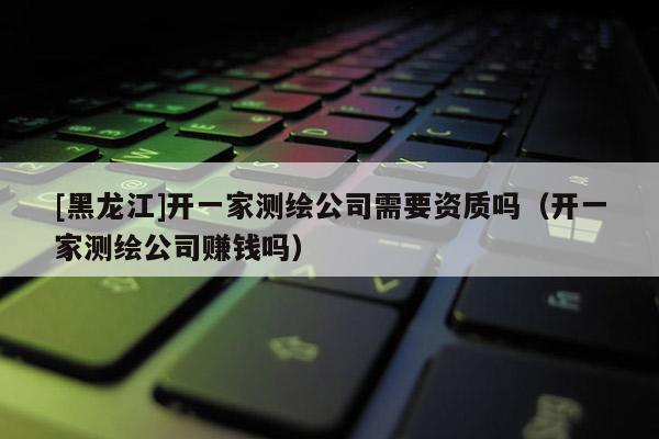 [黑龍江]開(kāi)一家測(cè)繪公司需要資質(zhì)嗎（開(kāi)一家測(cè)繪公司賺錢(qián)嗎）