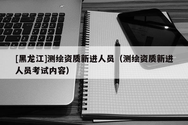 [黑龍江]測(cè)繪資質(zhì)新進(jìn)人員（測(cè)繪資質(zhì)新進(jìn)人員考試內(nèi)容）