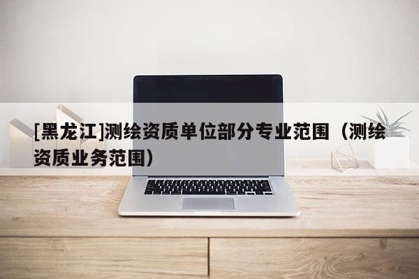[黑龍江]測繪資質單位部分專業(yè)范圍（測繪資質業(yè)務范圍）