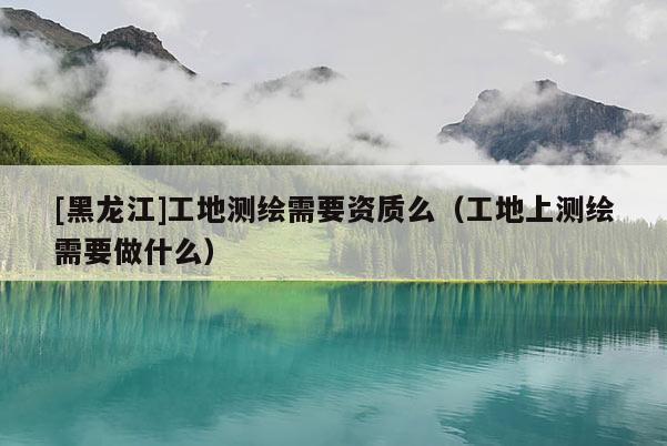 [黑龍江]工地測繪需要資質么（工地上測繪需要做什么）