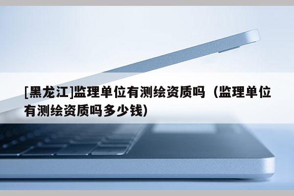 [黑龍江]監(jiān)理單位有測繪資質嗎（監(jiān)理單位有測繪資質嗎多少錢）