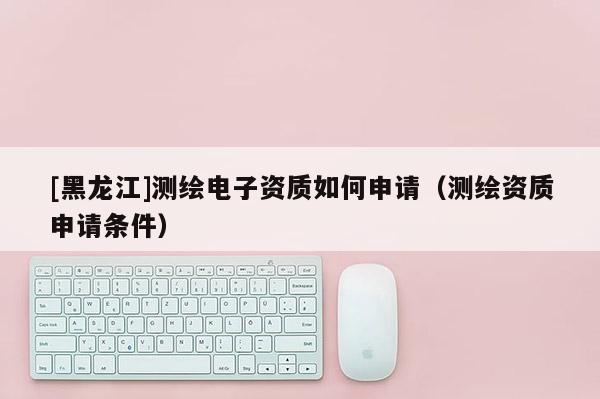 [黑龍江]測繪電子資質如何申請（測繪資質申請條件）