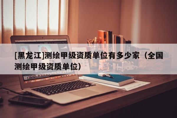 [黑龍江]測(cè)繪甲級(jí)資質(zhì)單位有多少家（全國(guó)測(cè)繪甲級(jí)資質(zhì)單位）