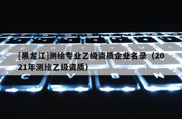 [黑龍江]測(cè)繪專業(yè)乙級(jí)資質(zhì)企業(yè)名錄（2021年測(cè)繪乙級(jí)資質(zhì)）