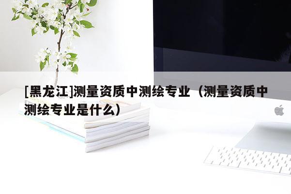 [黑龍江]測(cè)量資質(zhì)中測(cè)繪專業(yè)（測(cè)量資質(zhì)中測(cè)繪專業(yè)是什么）