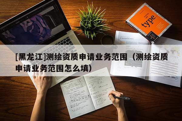 [黑龍江]測(cè)繪資質(zhì)申請(qǐng)業(yè)務(wù)范圍（測(cè)繪資質(zhì)申請(qǐng)業(yè)務(wù)范圍怎么填）