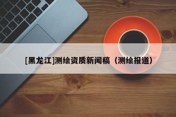 [黑龍江]測(cè)繪資質(zhì)新聞稿（測(cè)繪報(bào)道）