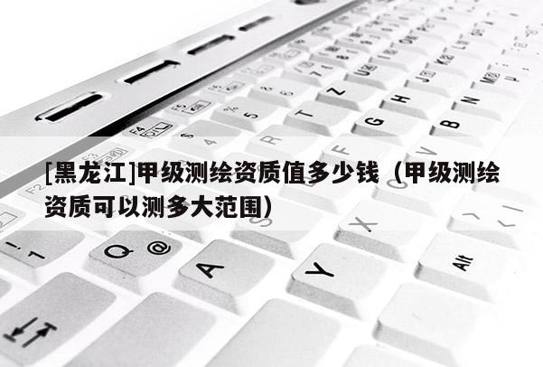 [黑龍江]甲級(jí)測(cè)繪資質(zhì)值多少錢（甲級(jí)測(cè)繪資質(zhì)可以測(cè)多大范圍）
