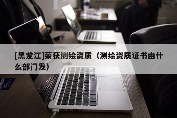 [黑龍江]榮獲測(cè)繪資質(zhì)（測(cè)繪資質(zhì)證書由什么部門發(fā)）