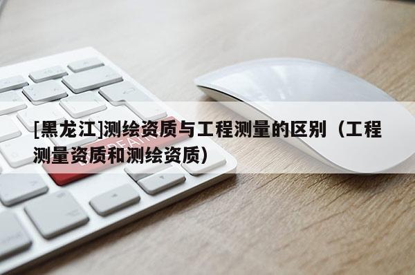 [黑龍江]測(cè)繪資質(zhì)與工程測(cè)量的區(qū)別（工程測(cè)量資質(zhì)和測(cè)繪資質(zhì)）