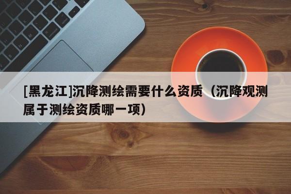 [黑龍江]沉降測(cè)繪需要什么資質(zhì)（沉降觀測(cè)屬于測(cè)繪資質(zhì)哪一項(xiàng)）