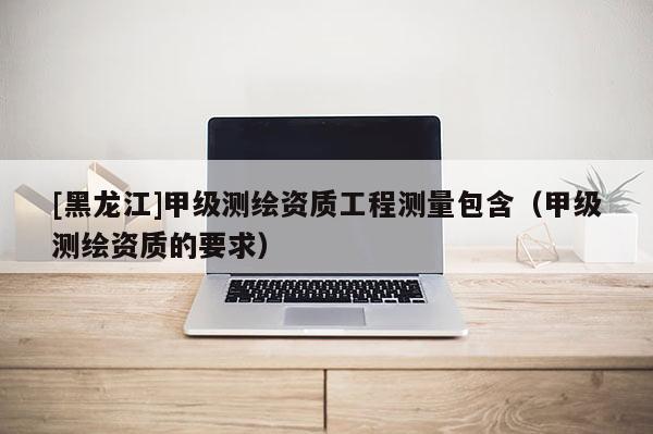 [黑龍江]甲級(jí)測(cè)繪資質(zhì)工程測(cè)量包含（甲級(jí)測(cè)繪資質(zhì)的要求）