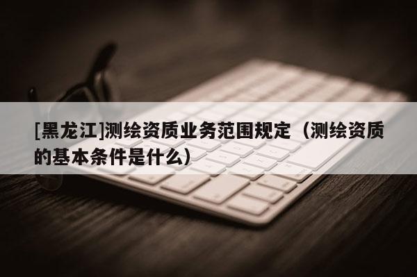 [黑龍江]測(cè)繪資質(zhì)業(yè)務(wù)范圍規(guī)定（測(cè)繪資質(zhì)的基本條件是什么）