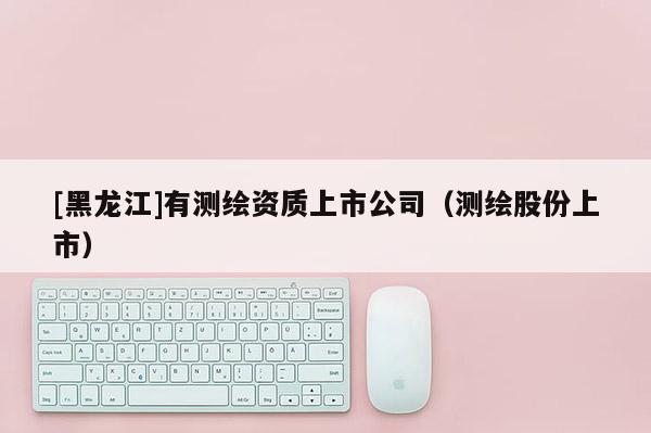 [黑龍江]有測(cè)繪資質(zhì)上市公司（測(cè)繪股份上市）