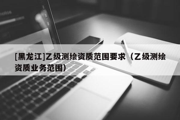 [黑龍江]乙級(jí)測(cè)繪資質(zhì)范圍要求（乙級(jí)測(cè)繪資質(zhì)業(yè)務(wù)范圍）