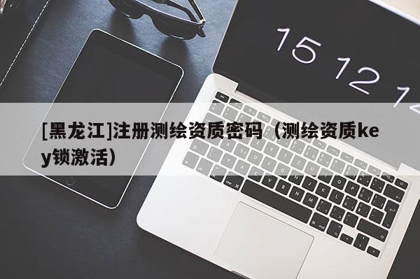 [黑龍江]注冊(cè)測(cè)繪資質(zhì)密碼（測(cè)繪資質(zhì)key鎖激活）