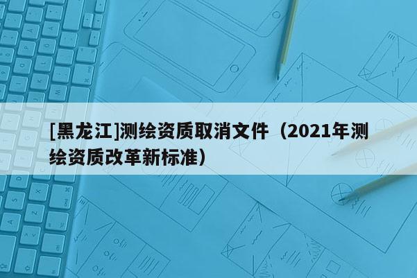 [黑龍江]測繪資質(zhì)取消文件（2021年測繪資質(zhì)改革新標(biāo)準(zhǔn)）