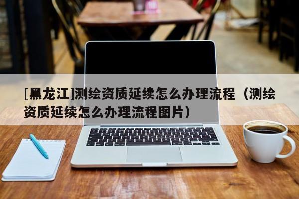 [黑龍江]測繪資質(zhì)延續(xù)怎么辦理流程（測繪資質(zhì)延續(xù)怎么辦理流程圖片）