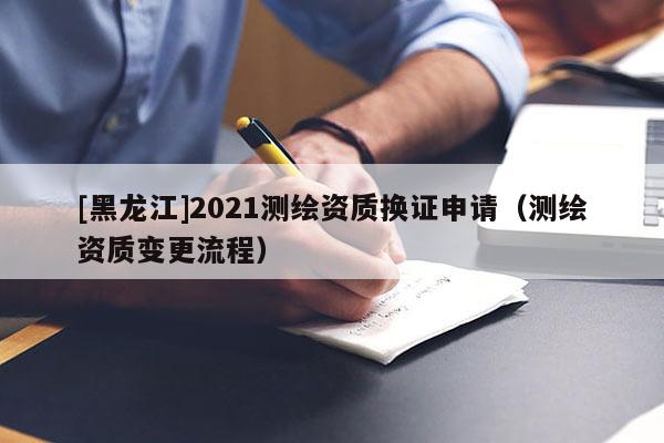 [黑龍江]2021測繪資質(zhì)換證申請（測繪資質(zhì)變更流程）