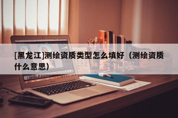 [黑龍江]測繪資質(zhì)類型怎么填好（測繪資質(zhì)什么意思）