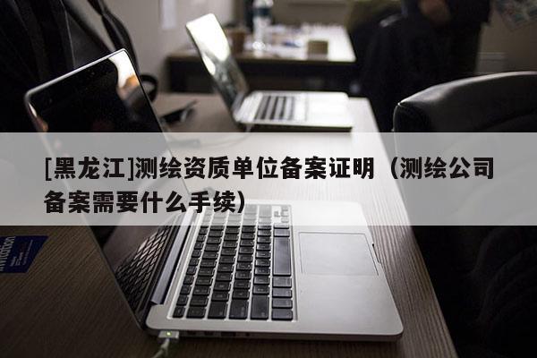 [黑龍江]測繪資質(zhì)單位備案證明（測繪公司備案需要什么手續(xù)）