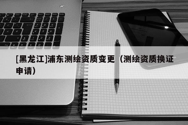[黑龍江]浦東測繪資質(zhì)變更（測繪資質(zhì)換證申請）