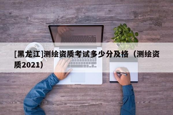 [黑龍江]測繪資質(zhì)考試多少分及格（測繪資質(zhì)2021）
