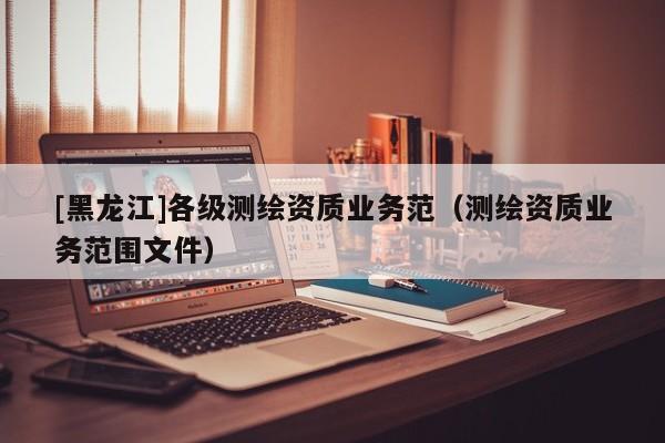 [黑龍江]各級測繪資質(zhì)業(yè)務(wù)范（測繪資質(zhì)業(yè)務(wù)范圍文件）