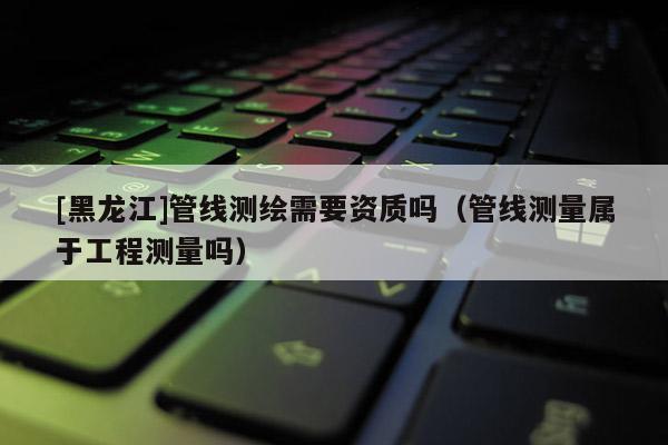 [黑龍江]管線測繪需要資質(zhì)嗎（管線測量屬于工程測量嗎）