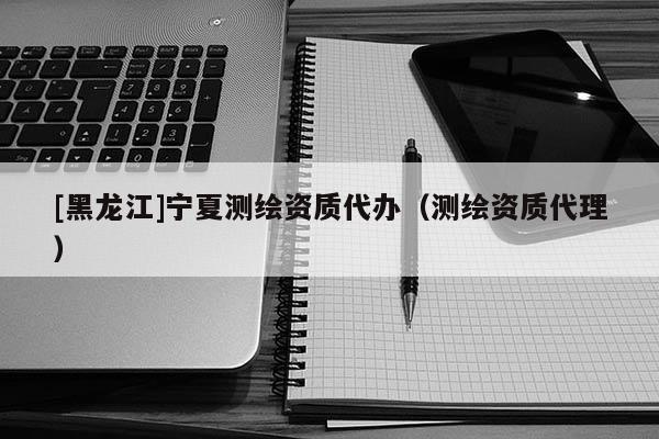 [黑龍江]寧夏測繪資質(zhì)代辦（測繪資質(zhì)代理）
