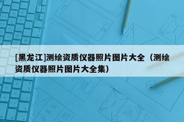 [黑龍江]測(cè)繪資質(zhì)儀器照片圖片大全（測(cè)繪資質(zhì)儀器照片圖片大全集）