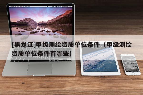 [黑龍江]甲級(jí)測(cè)繪資質(zhì)單位條件（甲級(jí)測(cè)繪資質(zhì)單位條件有哪些）