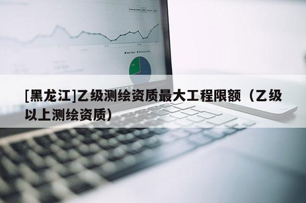 [黑龍江]乙級(jí)測(cè)繪資質(zhì)最大工程限額（乙級(jí)以上測(cè)繪資質(zhì)）