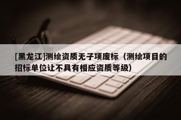 [黑龍江]測(cè)繪資質(zhì)無子項(xiàng)廢標(biāo)（測(cè)繪項(xiàng)目的招標(biāo)單位讓不具有相應(yīng)資質(zhì)等級(jí)）