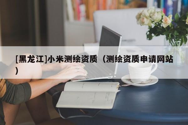 [黑龍江]小米測(cè)繪資質(zhì)（測(cè)繪資質(zhì)申請(qǐng)網(wǎng)站）