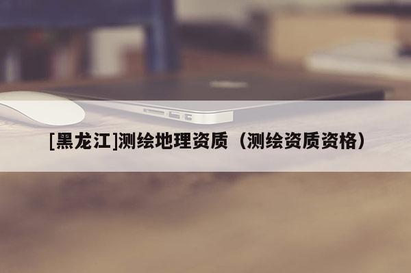 [黑龍江]測繪地理資質(zhì)（測繪資質(zhì)資格）