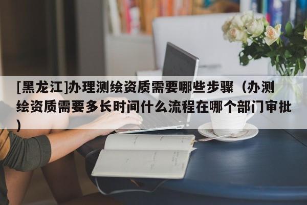 [黑龍江]辦理測繪資質(zhì)需要哪些步驟（辦測繪資質(zhì)需要多長時間什么流程在哪個部門審批）