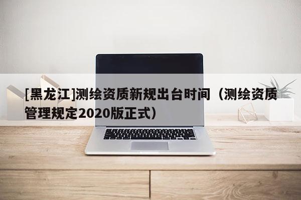 [黑龍江]測繪資質(zhì)新規(guī)出臺時間（測繪資質(zhì)管理規(guī)定2020版正式）