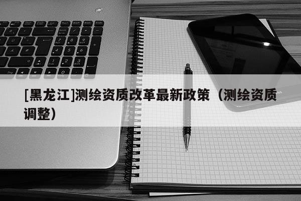 [黑龍江]測繪資質(zhì)改革最新政策（測繪資質(zhì)調(diào)整）