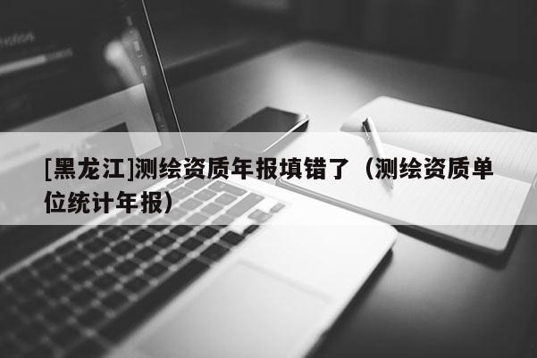 [黑龍江]測繪資質(zhì)年報填錯了（測繪資質(zhì)單位統(tǒng)計年報）