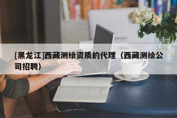 [黑龍江]西藏測繪資質(zhì)的代理（西藏測繪公司招聘）