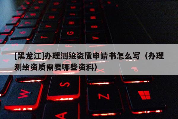 [黑龍江]辦理測繪資質(zhì)申請書怎么寫（辦理測繪資質(zhì)需要哪些資料）