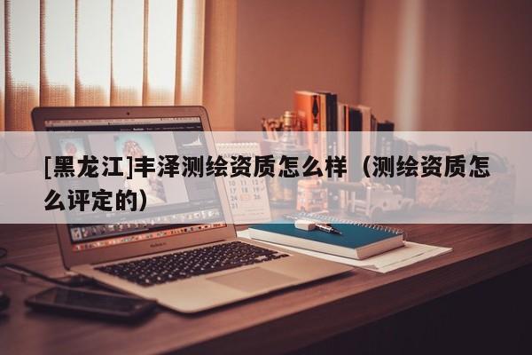 [黑龍江]豐澤測(cè)繪資質(zhì)怎么樣（測(cè)繪資質(zhì)怎么評(píng)定的）